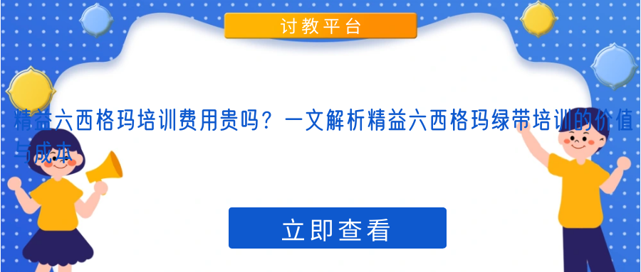 精益六西格玛培训费用贵吗？一文解析精益六西格玛绿带培训的价值与成本